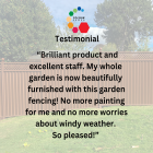 Testimonial: "Brilliant product and excellent staff. My whole garden is now beautifully furnished with this garden fencing! No more painting for me and no more worries about windy weather!"